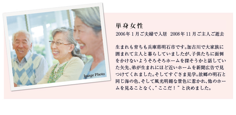 山本新市様（79歳） 寿子様（74歳） ご夫妻 2007年3月ご入居 私は滋賀県大津市、妻は大阪府豊中で生まれ育ち、結婚後仕事の関係で40年近く愛知県に住みました。終の住処は親戚の多い関西でと決め、9カ所のホームを見学しましたが、環境・建物のユニークさ・スタッフの明るい感じの良さでここに決めました。